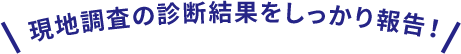 現地調査の診断結果をしっかり報告！